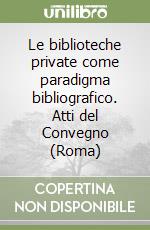 Le biblioteche private come paradigma bibliografico. Atti del Convegno (Roma) libro