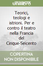 Teorici, teologi e istrioni. Per e contro il teatro nella Francia del Cinque-Seicento