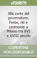 Alla corte del governatore. Feste, riti e cerimonie a Milano tra XVI e XVIII secolo libro