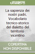 La sapienza dei nostri padri. Vocabolario tecnico-storico del dialetto del territorio vicentino libro