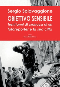 Obiettivo sensibile. Trent'anni di cronaca di un fotoreporter e la sua città. Ediz. illustrata libro
