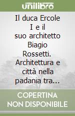 Il duca Ercole I e il suo architetto Biagio Rossetti. Architettura e città nella padania tra Quattro e Cinquecento libro