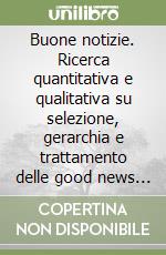 Buone notizie. Ricerca quantitativa e qualitativa su selezione, gerarchia e trattamento delle good news nei media italiani e stranieri libro