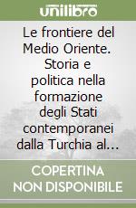 Le frontiere del Medio Oriente. Storia e politica nella formazione degli Stati contemporanei dalla Turchia al Mar Rosso libro