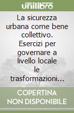 La sicurezza urbana come bene collettivo. Esercizi per governare a livello locale le trasformazioni sociali libro