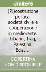 (Ri)costruzione politica, società civile e cooperazione in mediorente. Libano, Iraq, Palestina. Ediz. italiana, francese e inglese libro