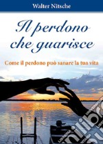 Il perdono che guarisce. Come il perdono può sanare la tua vita