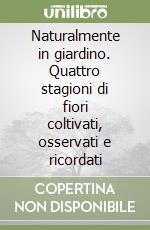 Naturalmente in giardino. Quattro stagioni di fiori coltivati, osservati e ricordati libro