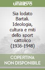 Sia lodato Bartali. Ideologia, cultura e miti dello sport cattolico (1936-1948) libro