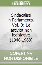 Sindacalisti in Parlamento. Vol. 3: Le attività non legislative (1948-1968) libro