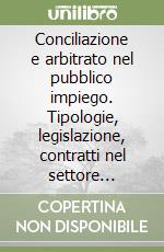 Conciliazione e arbitrato nel pubblico impiego. Tipologie, legislazione, contratti nel settore pubblico e privato libro