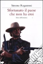 Sfortunato il paese che non ha eroi. Etica dell'eroismo libro