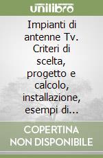 Impianti di antenne Tv. Criteri di scelta, progetto e calcolo, installazione, esempi di impianti singoli e collettivi