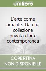 L'arte come amante. Da una collezione privata d'arte contemporanea libro