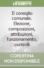 Il consiglio comunale. Elezione, composizioni, attribuzioni, funzionamento, controlli libro