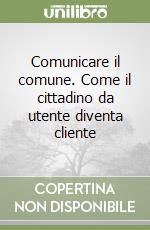 Comunicare il comune. Come il cittadino da utente diventa cliente libro