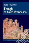 I luoghi di frate Francesco. Memoria agiografica e realtà storica libro di Pellegrini Luigi