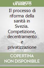 Il processo di riforma della sanità in Svezia. Competizione, decentramento e privatizzazione libro