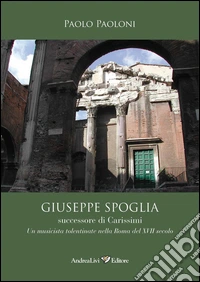 Giuseppe Spoglia successore di Carissimi. Un musicista tolentinate nella Roma del XVII secolo libro