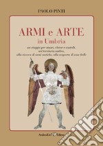 Armi e arte in Umbria. Un viaggio per musei, chiese e castelli, nel territorio umbro, alla ricerca di armi antiche, alla scoperta di cose belle libro