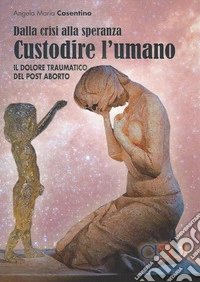 Custodire l'umano. Dalla crisi alla speranza. Il dolore traumatico del post aborto libro