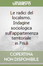 Le radici del localismo. Indagine sociologica sull'appartenenza territoriale in Friuli libro