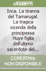 Inca. La tiranna del Tamarugal. La tragica vicenda della principessa Huye figlia dell'ultimo sacerdote del Dio sole