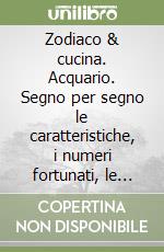 Zodiaco & cucina. Acquario. Segno per segno le caratteristiche, i numeri fortunati, le ricette libro