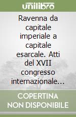 Ravenna da capitale imperiale a capitale esarcale. Atti del XVII congresso internazionale di studio sull'alto Medioevo (Ravenna, 6-12 giugno 2004) libro