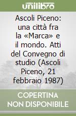 Ascoli Piceno: una città fra la «Marca» e il mondo. Atti del Convegno di studio (Ascoli Piceno, 21 febbraio 1987) libro