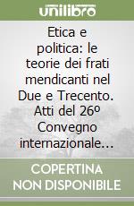 Etica e politica: le teorie dei frati mendicanti nel Due e Trecento. Atti del 26º Convegno internazionale (Assisi, 15-17 ottobre 1998) libro