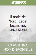 Il male del Nord. Lega, localismo, secessione