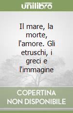 Il mare, la morte, l'amore. Gli etruschi, i greci e l'immagine