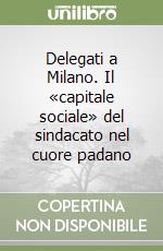 Delegati a Milano. Il «capitale sociale» del sindacato nel cuore padano libro