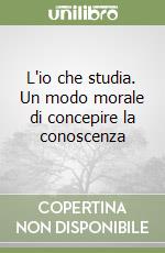 L'io che studia. Un modo morale di concepire la conoscenza libro