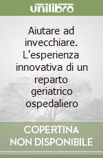 Aiutare ad invecchiare. L'esperienza innovativa di un reparto geriatrico ospedaliero