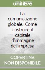 La comunicazione globale. Come costruire il capitale d'immagine dell'impresa libro