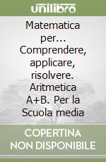 Matematica per... Comprendere, applicare, risolvere. Aritmetica A+B. Per la Scuola media libro