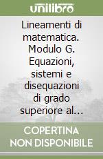 Lineamenti di matematica. Modulo G. Equazioni, sistemi e disequazioni di grado superiore al primo. Per i Licei libro