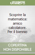 Scoprire la matematica: amico calcolatore. Per il biennio