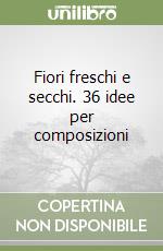 Fiori freschi e secchi. 36 idee per composizioni