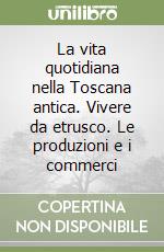 La vita quotidiana nella Toscana antica. Vivere da etrusco. Le produzioni e i commerci libro