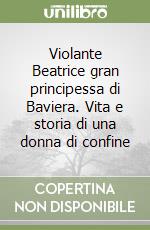 Violante Beatrice gran principessa di Baviera. Vita e storia di una donna di confine libro