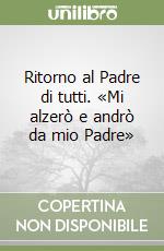 Ritorno al Padre di tutti. «Mi alzerò e andrò da mio Padre» libro