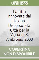 La città rinnovata dal dialogo. Discorso alla Città per la Vigilia di S. Ambrogio 2008 libro