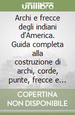 Archi e frecce degli indiani d'America. Guida completa alla costruzione di archi, corde, punte, frecce e faretre secondo le tecniche tradizionali indiane libro