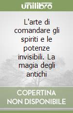 L'arte di comandare gli spiriti e le potenze invisibili. La magia degli antichi