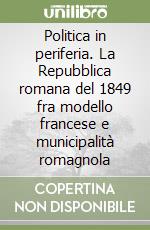 Politica in periferia. La Repubblica romana del 1849 fra modello francese e municipalità romagnola libro