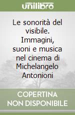 Le sonorità del visibile. Immagini, suoni e musica nel cinema di Michelangelo Antonioni libro