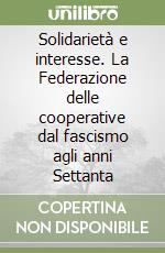 Solidarietà e interesse. La Federazione delle cooperative dal fascismo agli anni Settanta libro